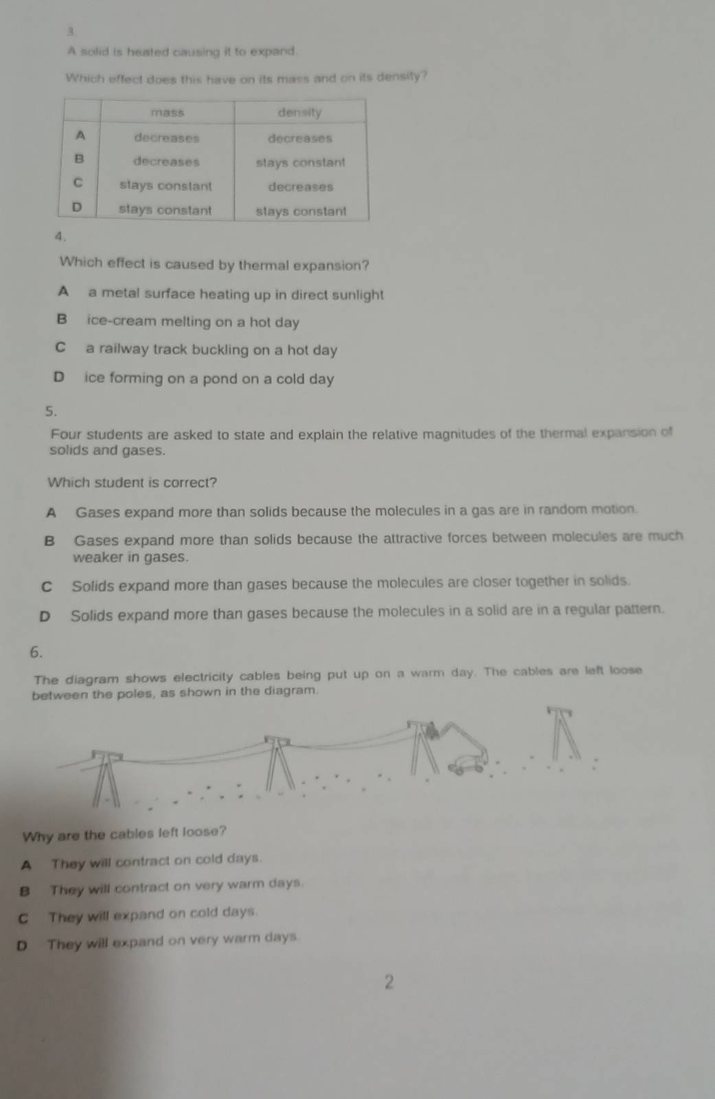 A solid is heated causing it to expand.
Which effect does this have on its mass and on its density?
4.
Which effect is caused by thermal expansion?
A a metal surface heating up in direct sunlight
B ice-cream melting on a hot day
C a railway track buckling on a hot day
D ice forming on a pond on a cold day
5.
Four students are asked to state and explain the relative magnitudes of the thermal expansion of
solids and gases.
Which student is correct?
A Gases expand more than solids because the molecules in a gas are in random motion.
B Gases expand more than solids because the attractive forces between molecules are much
weaker in gases.
C Solids expand more than gases because the molecules are closer together in solids.
D Solids expand more than gases because the molecules in a solid are in a regular pattern.
6.
The diagram shows electricity cables being put up on a warm day. The cables are left loose
between the poles, as shown in the diagram.
Why are the cables left loose?
A They will contract on cold days.
B They will contract on very warm days.
C They will expand on cold days.
D They will expand on very warm days.
2