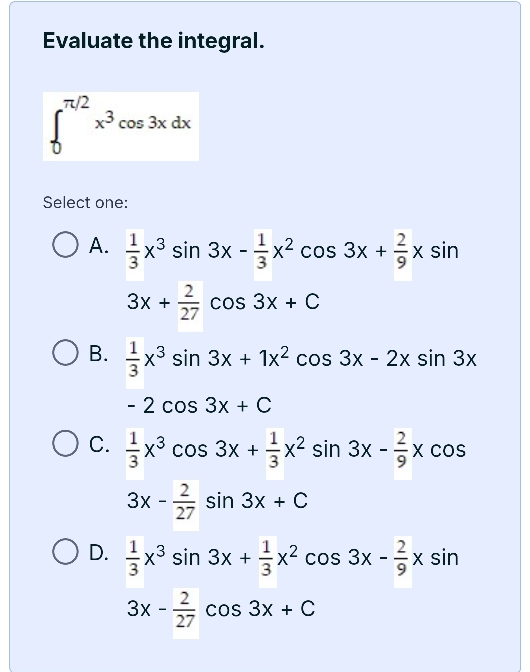 Evaluate the integral.
∈t _0^((π /2)x^3)cos 3xdx
Select one:
A.  1/3 x^3sin 3x- 1/3 x^2cos 3x+ 2/9 xsin
3x+ 2/27 cos 3x+C
B.  1/3 x^3sin 3x+1x^2cos 3x-2xsin 3x
-2cos 3x+C
C.  1/3 x^3cos 3x+ 1/3 x^2sin 3x- 2/9 xcos
3x- 2/27 sin 3x+C
D.  1/3 x^3sin 3x+ 1/3 x^2cos 3x- 2/9 xsin
3x- 2/27 cos 3x+C