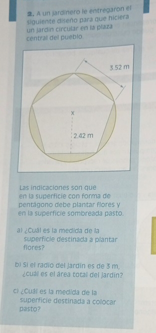 A un jardinero le entregaron el 
siguiente diseño para que hiciera 
un jardin circular en la plaza 
central del pueblo. 
Las indicaciones son que 
en la superficie con forma de 
pentágono debe plantar flores y 
en la superficie sombreada pasto. 
a) ¿Cuál es la medida de la 
superficie destinada a plantar 
flores? 
b) Si el radio del jardín es de 3 m, 
¿cual es el área total del jardín? 
c) ¿Cuál es la medida de la 
superficie destinada a colocar 
pasto?