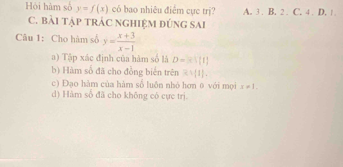 Hỏi hàm số y=f(x) có bao nhiêu điểm cực trị? A. 3. B. 2. C. 4. D. 1.
C. BÀI TẠP TRÁC NGHIỆM đÚNG SAI
Câu 1: Cho hàm số y= (x+3)/x-1 
a) Tập xác định của hàm số là D= 1
b) Hàm số đã cho đồng biển trên Rvee  1.
c) Đạo hàm của hàm số luôn nhỏ hơn 0 với mọi x!= 1.
d) Hàm số đã cho không có cực trị.