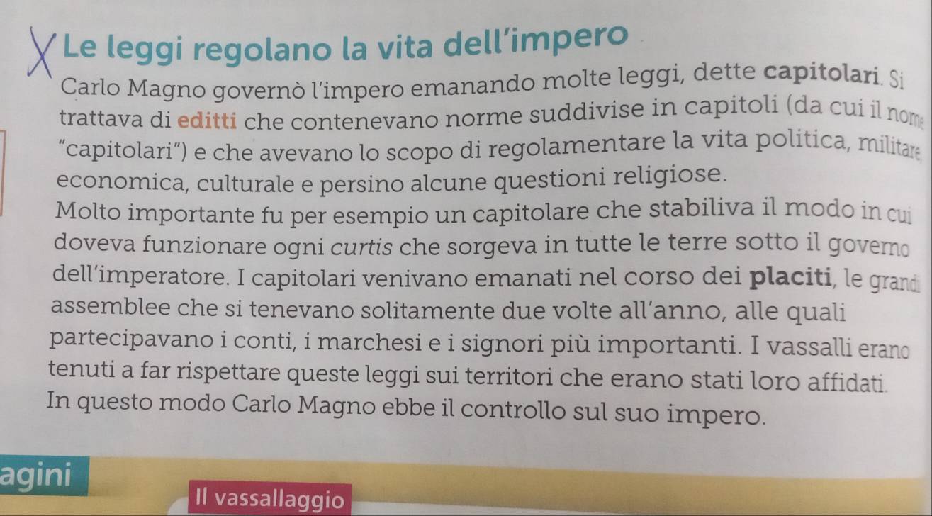 Le leggi regolano la vita dell’impero 
Carlo Magno governò l'impero emanando molte leggi, dette capitolari. Si 
trattava di editti che contenevano norme suddivise in capitoli (da cui il nom 
“capitolari”) e che avevano lo scopo di regolamentare la vita politica, militare 
economica, culturale e persino alcune questioni religiose. 
Molto importante fu per esempio un capitolare che stabiliva il modo in cui 
doveva funzionare ogni curtis che sorgeva in tutte le terre sotto il governo 
dell’imperatore. I capitolari venivano emanati nel corso dei placiti, le grand 
assemblee che si tenevano solitamente due volte all’anno, alle quali 
partecipavano i conti, i marchesi e i signori più importanti. I vassalli erano 
tenuti a far rispettare queste leggi sui territori che erano stati loro affidati. 
In questo modo Carlo Magno ebbe il controllo sul suo impero. 
agini 
Il vassallaggio