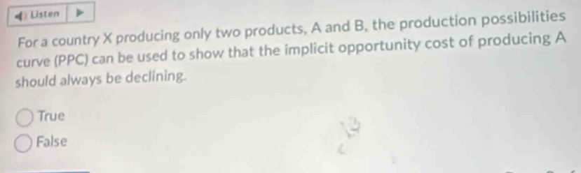 Listen
For a country X producing only two products, A and B, the production possibilities
curve (PPC) can be used to show that the implicit opportunity cost of producing A
should always be declining.
True
False