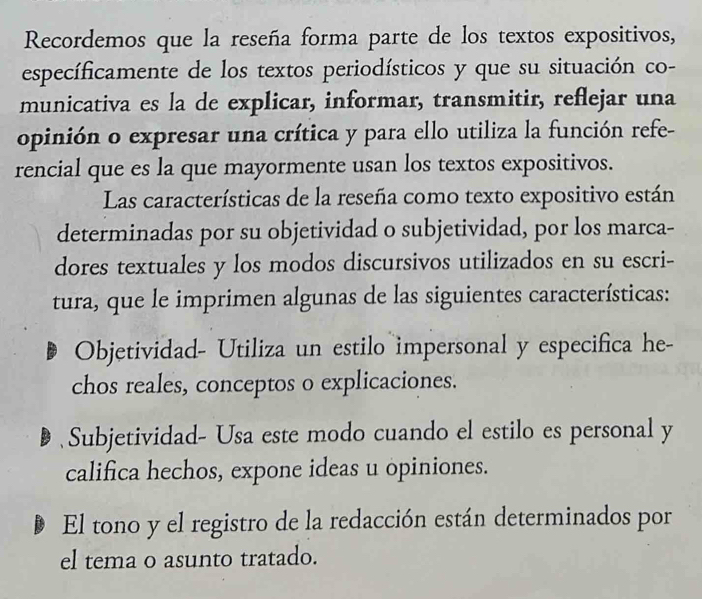 Recordemos que la reseña forma parte de los textos expositivos,
específicamente de los textos periodísticos y que su situación co-
municativa es la de explicar, informar, transmitir, reflejar una
opinión o expresar una crítica y para ello utiliza la función refe-
rencial que es la que mayormente usan los textos expositivos.
Las características de la reseña como texto expositivo están
determinadas por su objetividad o subjetividad, por los marca-
dores textuales y los modos discursivos utilizados en su escri-
tura, que le imprimen algunas de las siguientes características:
Objetividad- Utiliza un estilo impersonal y especifica he-
chos reales, conceptos o explicaciones.
Subjetividad- Usa este modo cuando el estilo es personal y
califica hechos, expone ideas u opiniones.
El tono y el registro de la redacción están determinados por
el tema o asunto tratado.