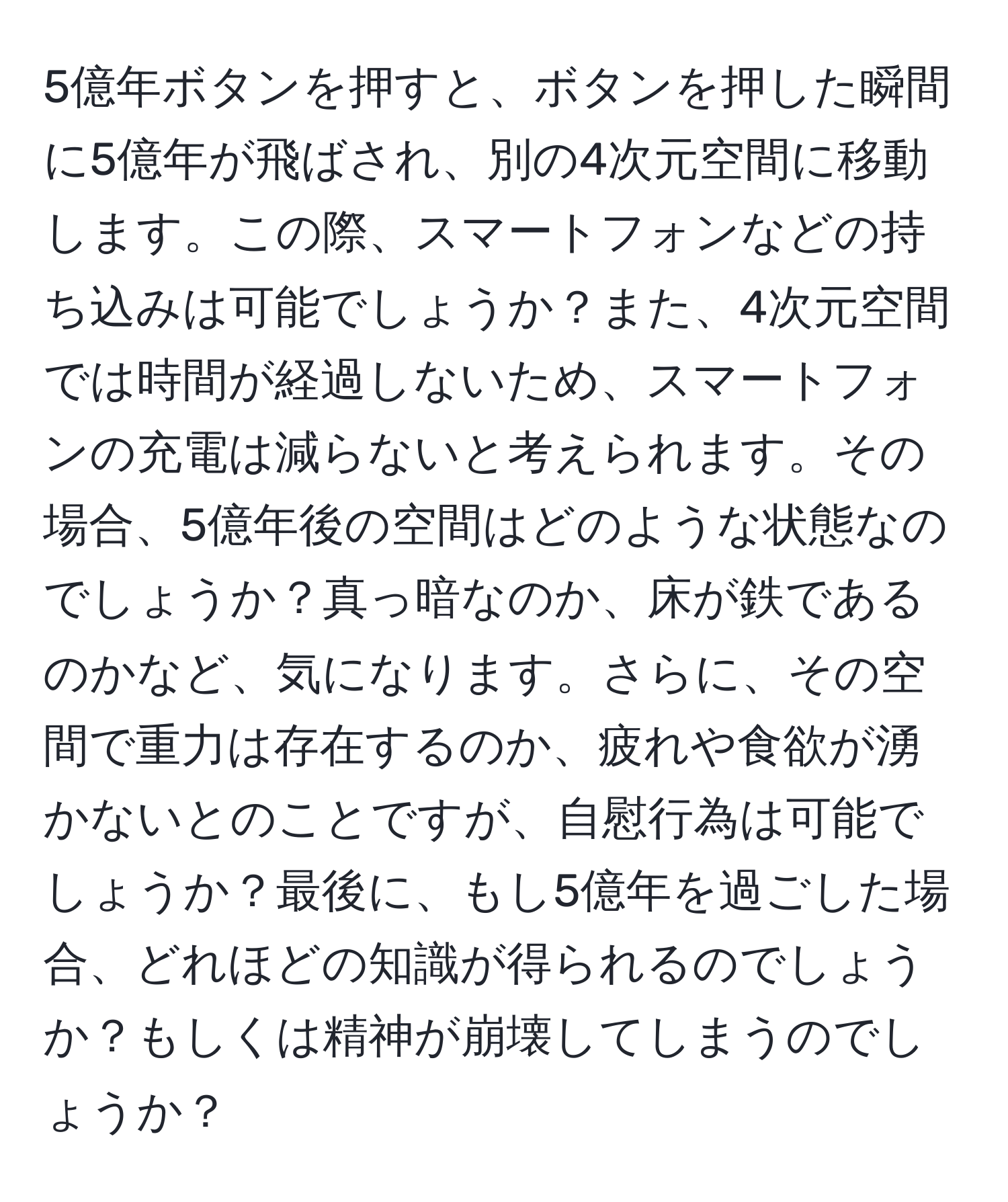 5億年ボタンを押すと、ボタンを押した瞬間に5億年が飛ばされ、別の4次元空間に移動します。この際、スマートフォンなどの持ち込みは可能でしょうか？また、4次元空間では時間が経過しないため、スマートフォンの充電は減らないと考えられます。その場合、5億年後の空間はどのような状態なのでしょうか？真っ暗なのか、床が鉄であるのかなど、気になります。さらに、その空間で重力は存在するのか、疲れや食欲が湧かないとのことですが、自慰行為は可能でしょうか？最後に、もし5億年を過ごした場合、どれほどの知識が得られるのでしょうか？もしくは精神が崩壊してしまうのでしょうか？