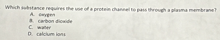 Which substance requires the use of a protein channel to pass through a plasma membrane?
A. oxygen
B. carbon dioxide
C. water
D. calcium ions