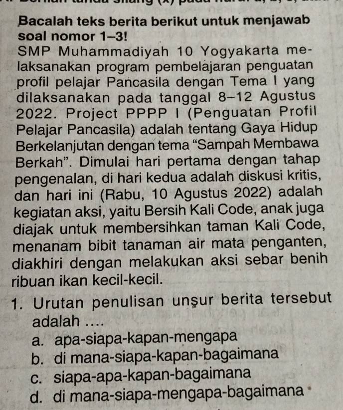 Bacalah teks berita berikut untuk menjawab
soal nomor 1-3!
SMP Muhammadiyah 10 Yogyakarta me-
laksanakan program pembeläjaran penguatan
profil pelajar Pancasila dengan Tema I yang
dilaksanakan pada tanggal 8-12 Agustus
2022. Project PPPP I (Penguatan Profil
Pelajar Pancasila) adalah tentang Gaya Hidup
Berkelanjutan dengan tema “Sampah Membawa
Berkah". Dimulai hari pertama dengan tahap
pengenalan, di hari kedua adalah diskusi kritis,
dan hari ini (Rabu, 10 Agustus 2022) adalah
kegiatan aksi, yaitu Bersih Kali Code, anak juga
diajak untuk membersihkan taman Kali Code,
menanam bibit tanaman air mata penganten,
diakhiri dengan melakukan aksi sebar benih
ribuan ikan kecil-kecil.
1. Urutan penulisan unşur berita tersebut
adalah ....
a. apa-siapa-kapan-mengapa
b. di mana-siapa-kapan-bagaimana
c. siapa-apa-kapan-bagaimana
d. di mana-siapa-mengapa-bagaimana