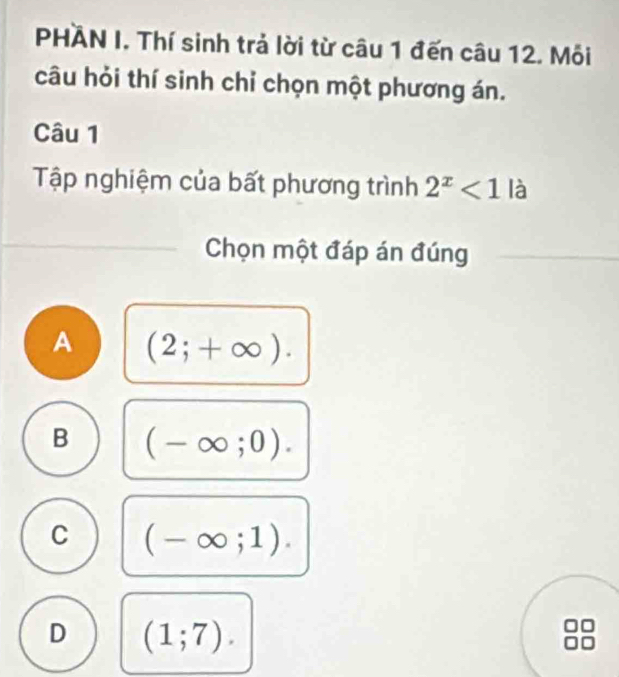 PHÀN I. Thí sinh trả lời từ câu 1 đến câu 12. Mỗi
câu hỏi thí sinh chỉ chọn một phương án.
Câu 1
Tập nghiệm của bất phương trình 2^x<1la</tex> 
Chọn một đáp án đúng
A (2;+∈fty ).
B (-∈fty ;0).
C (-∈fty ;1).
D (1;7).