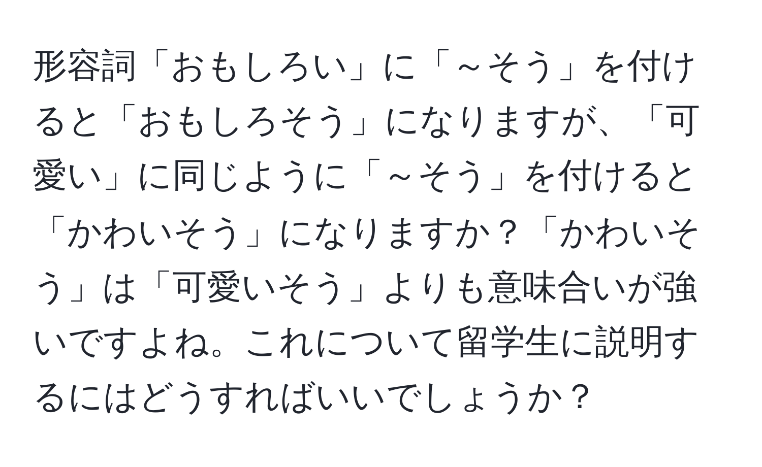 形容詞「おもしろい」に「～そう」を付けると「おもしろそう」になりますが、「可愛い」に同じように「～そう」を付けると「かわいそう」になりますか？「かわいそう」は「可愛いそう」よりも意味合いが強いですよね。これについて留学生に説明するにはどうすればいいでしょうか？