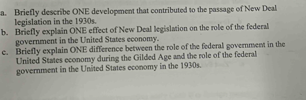 Briefly describe ONE development that contributed to the passage of New Deal 
legislation in the 1930s. 
b. Briefly explain ONE effect of New Deal legislation on the role of the federal 
government in the United States economy. 
c. Briefly explain ONE difference between the role of the federal government in the 
United States economy during the Gilded Age and the role of the federal 
government in the United States economy in the 1930s.