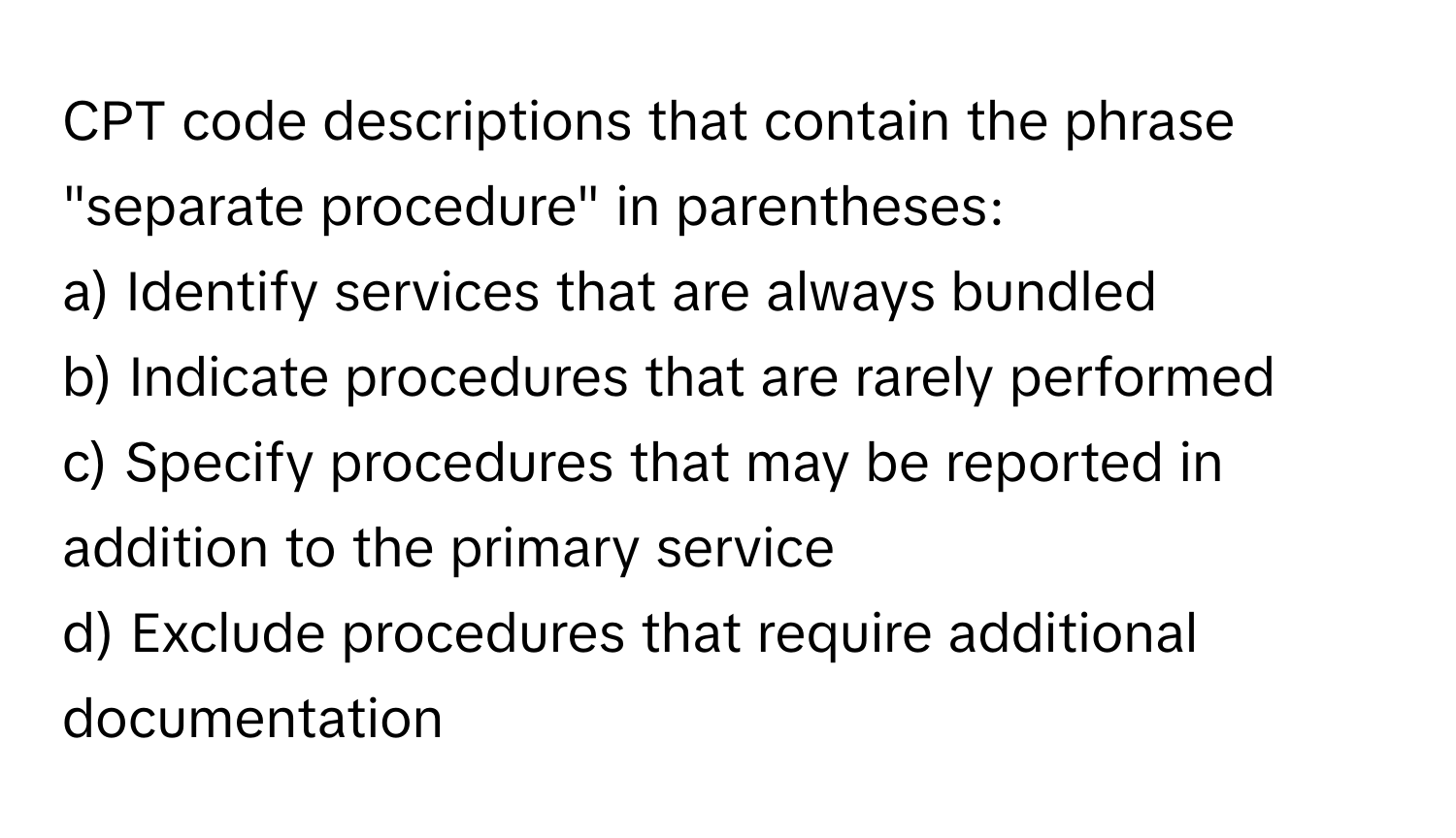 CPT code descriptions that contain the phrase "separate procedure" in parentheses:

a) Identify services that are always bundled
b) Indicate procedures that are rarely performed
c) Specify procedures that may be reported in addition to the primary service
d) Exclude procedures that require additional documentation