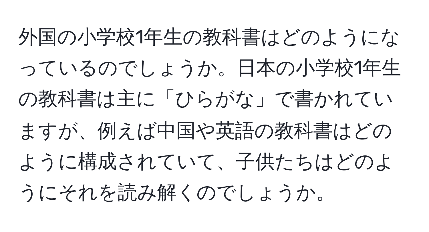 外国の小学校1年生の教科書はどのようになっているのでしょうか。日本の小学校1年生の教科書は主に「ひらがな」で書かれていますが、例えば中国や英語の教科書はどのように構成されていて、子供たちはどのようにそれを読み解くのでしょうか。