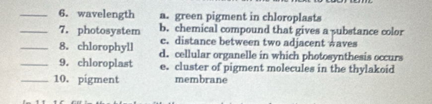 wavelength a. green pigment in chloroplasts
_7. photosystem b. chemical compound that gives a pubstance color
c. distance between two adjacent waves
_8. chlorophyll d. cellular organelle in which photosynthesis occurs
_9. chloroplast e. cluster of pigment molecules in the thylakoid
_10. pigment membrane