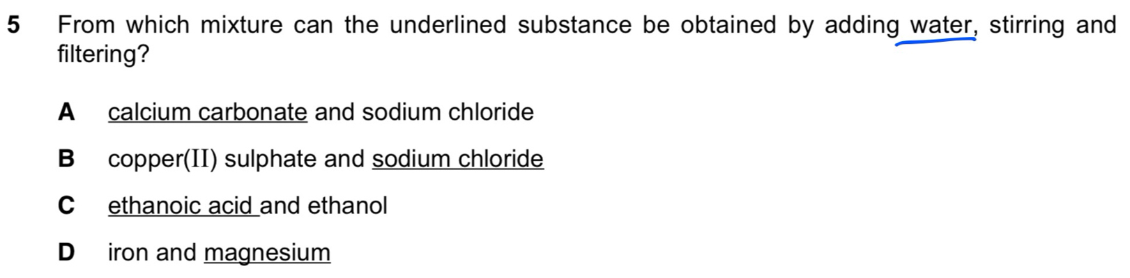 From which mixture can the underlined substance be obtained by adding water, stirring and
filtering?
A calcium carbonate and sodium chloride
B copper(II) sulphate and sodium chloride
C ethanoic acid and ethanol
D iron and magnesium