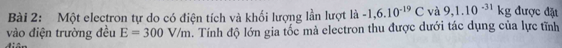 Một electron tự do có điện tích và khối lượng lần lượt là -1,6.10^(-19)C và 9,1.10^(-31)kg được đặt 
vào điện trường đều E=300V/m. Tính độ lớn gia tốc mà electron thu được dưới tác dụng của lực tĩnh 
diên