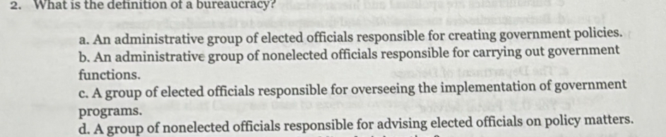 What is the definition of a bureaucracy?
a. An administrative group of elected officials responsible for creating government policies.
b. An administrative group of nonelected officials responsible for carrying out government
functions.
c. A group of elected officials responsible for overseeing the implementation of government
programs.
d. A group of nonelected officials responsible for advising elected officials on policy matters.