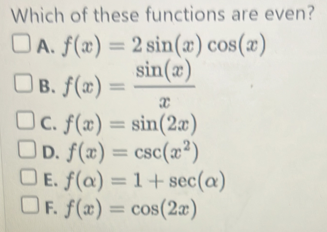 Which of these functions are even?
A. f(x)=2sin (x)cos (x)
B. f(x)= sin (x)/x 
C. f(x)=sin (2x)
D. f(x)=csc (x^2)
E. f(alpha )=1+sec (alpha )
F. f(x)=cos (2x)