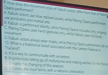 Opera perfores?
9. How does the moverent stye of Kabuki actors difer from that of Paking
A. Kalbuki actors use slow, stylized poses, whille Paking Opera perfomers
use acrobatics and marial ans
B. Kabuki is performed sitlently, while Peking Opera includes only singing
C. Peking Opera uses hand gestures only, while Kabuki uses full-body
noverent
D. Kalbuki actors always wear masks, whille Peking Opera performers do ro
10. What is a traditionall bellief associated with the Lartem Festival in
Thailard?
A. Itt is a way to communicate with ancestors
B. it symbolizes letting go of misfomures and making wishes for the futur
C. It marks the dranging of the seasons
D. it homors the royall family with a rattional celebration