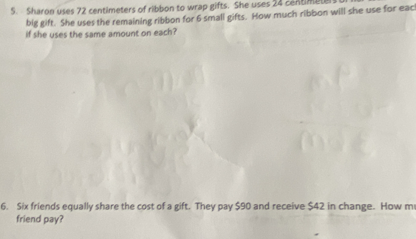 Sharon uses 72 centimeters of ribbon to wrap gifts. She uses 24 centimeter
big gift. She uses the remaining ribbon for 6 small gifts. How much ribbon will she use for eac 
if she uses the same amount on each? 
6. Six friends equally share the cost of a gift. They pay $90 and receive $42 in change. How m 
friend pay?