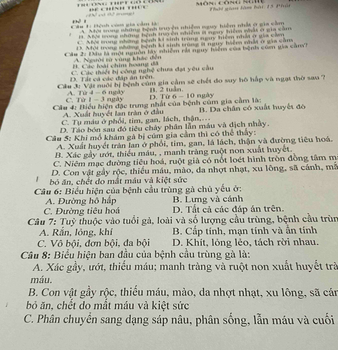 ể chính thức Môn: công nghệ
Thời gian làm bài: 15 Phút
X có 02 mar
Để 1
Câu 1: Bệnh còm gia cảm là:
A. Mội trong những bệnh truyện nhiễm nguy hiểm nhất ở gia cầm
H. Mội trong những hệnh truyền nhiễm ít nguy hiểm nhất ở gia cằm
C. Một trong những bệnh ki sinh trùng nguy hiệm nhất ở gia cầm
D. Một trong những bệnh kí sinh trùng ít nguy hiểm nhất ở gia cầm
Cầu 2: Đầu là một nguồn lấy nhiễm rất nguy hiểm của bệnh cúm gia cầm?
A. Người từ vùng khác đến
B. Các loài chim hoang dã
C. Các thiết bị công nghệ chưa đạt yêu cầu
D. Tất cả các đáp án trên.
Cầu 3: Vật nuổi bị bệnh củm gia cầm sẽ chết do suy hô hấp và ngạt thờ sau ?
A. Từ 4 - 6 ngày B. 2 tuần.
C. Từ 1 - 3 ngày D. Từ 6-10 a ngày
Cầu 4: Biểu hiện đặc trưng nhất của bệnh cúm gia cầm là:
A. Xuất huyết lan tràn ở đầu B. Da chân có xuất huyết đỏ
C. Tụ máu ở phổi, tim, gan, lách, thận,…
D. Tảo bón sau đó tiêu chảy phân lẫn máu và dịch nhầy.
Cầu 5: Khi mồ khám gà bị cúm gia cầm thì có thể thấy:
A. Xuất huyết tràn lan ở phổi, tim, gan, lá lách, thận và đường tiêu hoá.
B. Xác gầy ướt, thiếu máu, , manh tràng ruột non xuất huyết.
C. Niêm mạc đường tiêu hoá, ruột già có nốt loét hình tròn đồng tâm m:
D. Con vật gầy rộc, thiếu máu, mào, da nhợt nhạt, xu lông, sã cánh, mắ
bỏ ăn, chết do mất máu và kiệt sức
Câu 6: Biểu hiện của bệnh cầu trùng gà chủ yếu ở:
A. Đường hô hấp B. Lưng và cánh
C. Đường tiêu hoá D. Tất cả các đáp án trên.
Câu 7: Tuỳ thuộc vào tuổi gà, loài và số lượng cầu trùng, bệnh cầu trùn
A. Rắn, lỏng, khí B. Cấp tính, mạn tính và ấn tính
C. Vô bội, đơn bội, đa bội D. Khít, lỏng lẻo, tách rời nhau.
Câu 8: Biểu hiện ban đầu của bệnh cầu trùng gà là:
A. Xác gầy, ướt, thiếu máu; manh tràng và ruột non xuất huyết trà
máu.
B. Con vật gầy rộc, thiếu máu, mào, da nhợt nhạt, xu lông, sã cán
bỏ ăn, chết do mật máu và kiệt sức
C. Phân chuyển sang dạng sáp nâu, phân sống, lẫn máu và cuối