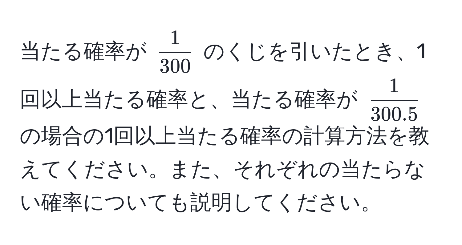 当たる確率が $ 1/300 $ のくじを引いたとき、1回以上当たる確率と、当たる確率が $ 1/300.5 $ の場合の1回以上当たる確率の計算方法を教えてください。また、それぞれの当たらない確率についても説明してください。