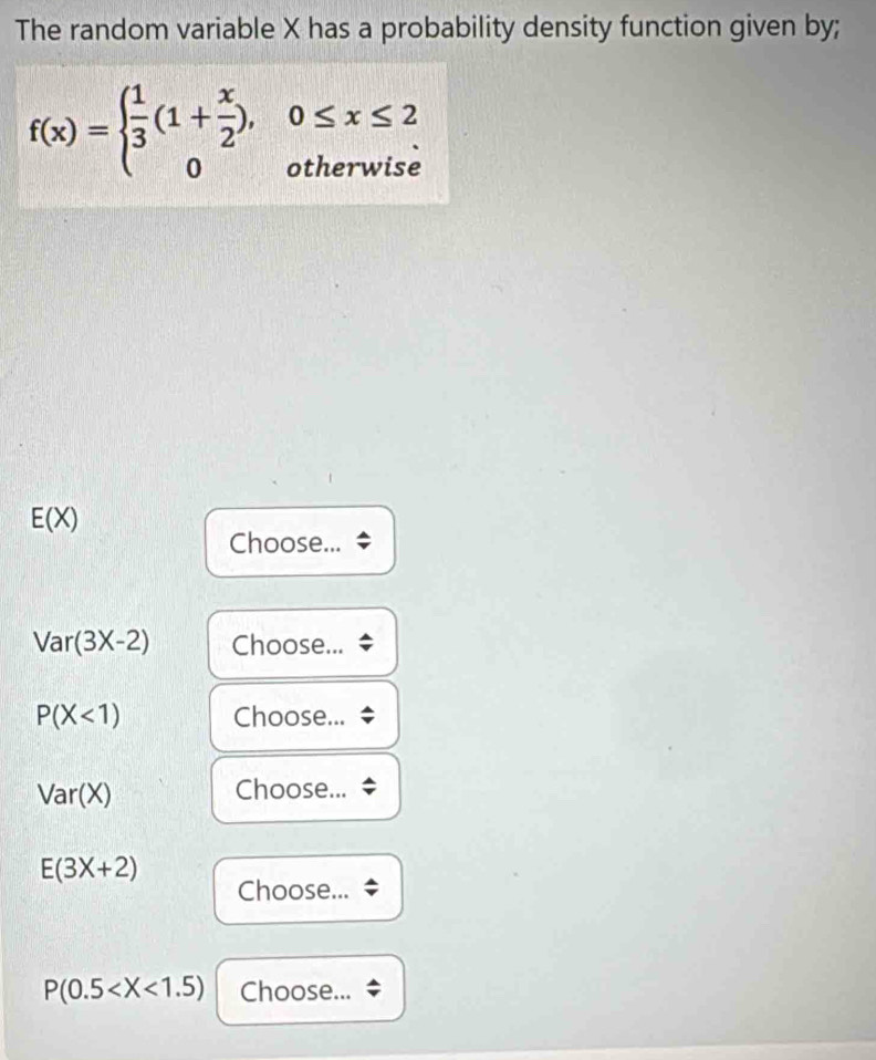 The random variable X has a probability density function given by;
f(x)=beginarrayl  1/3 (1+ x/2 ),0≤ x≤ 2 0otherwiseendarray.
E(X)
Choose...
Var(3X-2) Choose...
P(X<1) Choose...
Var(X) Choose...
E(3X+2)
Choose...
P(0.5 Choose...