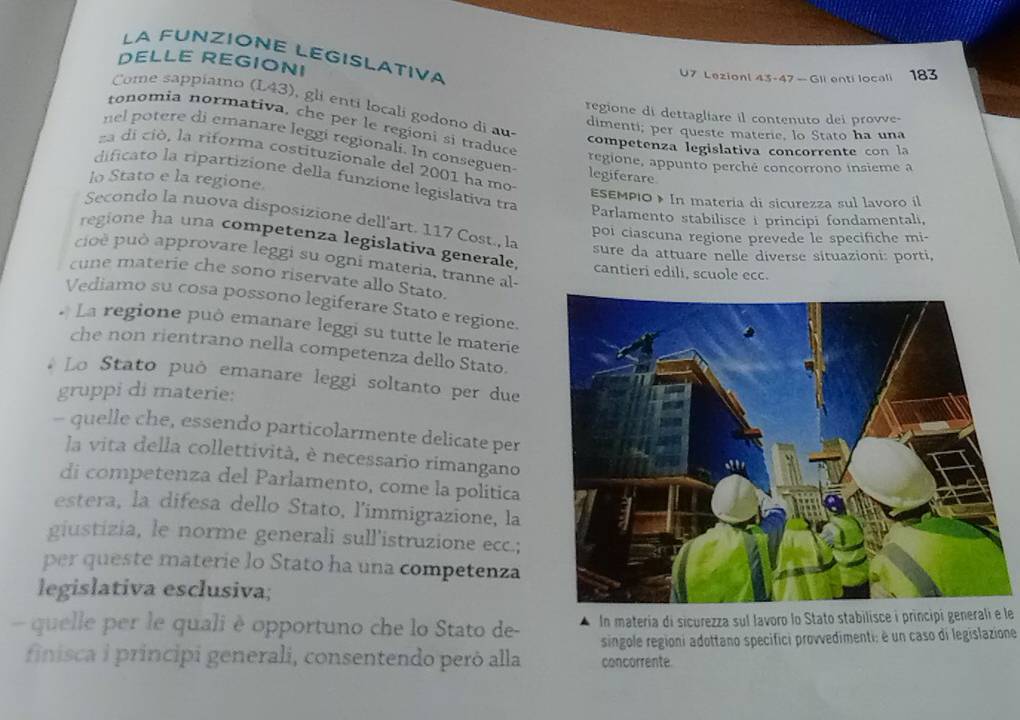 LA FUNZIONE LEGISLATIVA
DELLE REGIONI U7 Lezionl 43-47 — Gli enti locali 183
Come sappíamo (L43), gli entí locali godono di au
regione di dettagliare il contenuto dei prove-
tonomia normativa, che per le regioni si traduce
dimenti; per queste materie, lo Stato ha una
nel potere di emanare leggi regionali. In conseguen
competenza legislativa concorrente con la
za di ció, la riforma costituzionale del 2001 ha mo legiferare
regione, appunto perché concorrono insieme a
dificato la ripartizione della funzione legislativa tra
lo Stato e la regione. ESEMPIO》» In materia di sicurezza sul lavoro il
Parlamento stabilisce i principi fondamentali,
Secondo la nuova disposizione dell'art. 117 Cost., la sure da attuare nelle diverse situazioni: porti,
poi ciascuna regione prevede le specifiche mi-
regione ha una competenza legislativa generale
ci è pu ò  approvare leggi su ogni materia, tranne al
cantieri edili, scuole ecc.
cune materie che sono riservate allo Stato.
Vediamo su cosa possono legiferare Stato e regione.
La regione può emanare leggi su tutte le materie
che non rientrano nella competenza dello Stato.
Lo Stato può emanare leggi soltanto per due
gruppi di materie:
- quelle che, essendo particolarmente delicate per
la vita della collettività, è necessario rimangano
di competenza del Parlamento, come la politica
estera, la difesa dello Stato, l'immigrazione, la
giustizia, le norme generali sull'istruzione ecc.;
per queste materie lo Stato ha una competenza
legislativa esclusiva;
quelle per le quali è opportuno che lo Stato de- In materia di sicurezza sul lavoro lo Stato stabilisce i principi generali e le
finisca i principi generali, consentendo però alla concorrente  singole regioni adottano specifici provvedimenti; é un caso di legislazione