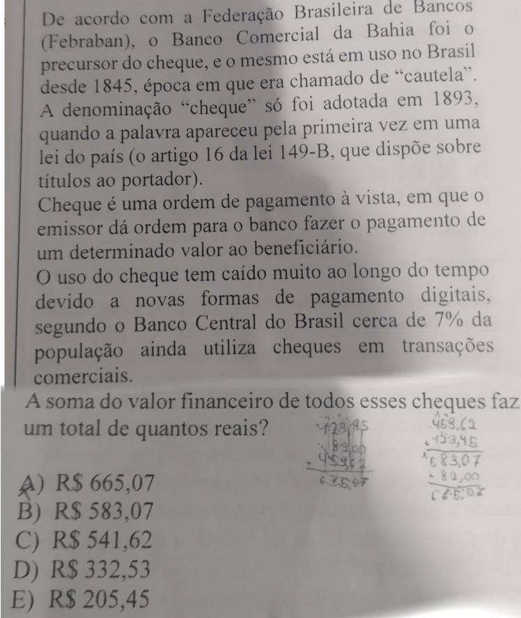 De acordo com a Federação Brasileira de Bancos
(Febraban), o Banco Comercial da Bahia foi o
precursor do cheque, e o mesmo está em uso no Brasil
desde 1845, época em que era chamado de “cautela”.
A denominação “cheque” só foi adotada em 1893,
quando a palavra apareceu pela primeira vez em uma
lei do país (o artigo 16 da lei 149-B, que dispõe sobre
títulos ao portador).
Cheque é uma ordem de pagamento à vista, em que o
emissor dá ordem para o banco fazer o pagamento de
um determinado valor ao beneficiário.
O uso do cheque tem caído muito ao longo do tempo
devido a novas formas de pagamento digitais,
segundo o Banco Central do Brasil cerca de 7% da
população ainda utiliza cheques em transações
comerciais.
A soma do valor financeiro de todos esses cheques faz
um total de quantos reais?
A) R$ 665,07
B) R$ 583,07
C) R$ 541,62
D) R$ 332,53
E) R$ 205,45