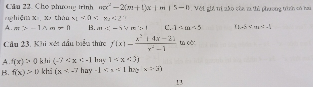 Cho phương trình mx^2-2(m+1)x+m+5=0. Với giá trị nào của m thì phương trình có hai
nghiệm xı, X_2 thỏa x_1<0<x_2<2</tex> ?
A. m>-1wedge m!= 0 B. m 1 C. -1 D. -5
Câu 23. Khi xét dấu biểu thức f(x)= (x^2+4x-21)/x^2-1  ta có:
A. f(x)>0 khi (-7 hay 1
B. f(x)>0 khi (x hay -1 hay x>3)
13