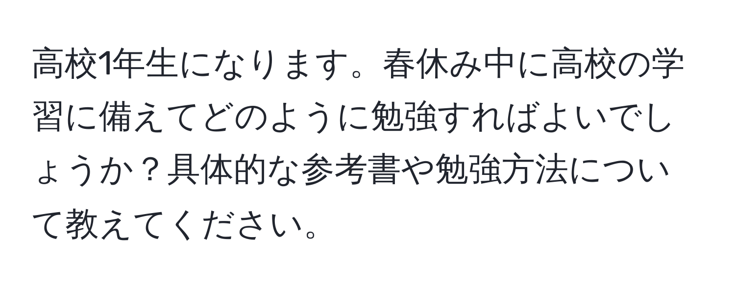 高校1年生になります。春休み中に高校の学習に備えてどのように勉強すればよいでしょうか？具体的な参考書や勉強方法について教えてください。