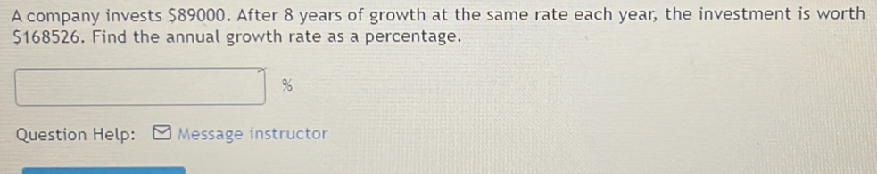 A company invests $89000. After 8 years of growth at the same rate each year, the investment is worth
$168526. Find the annual growth rate as a percentage.
%
Question Help: Message instructor