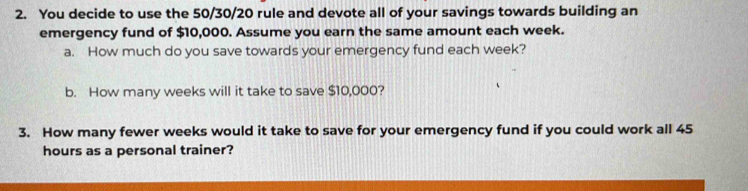 You decide to use the 50/30/20 rule and devote all of your savings towards building an 
emergency fund of $10,000. Assume you earn the same amount each week. 
a. How much do you save towards your emergency fund each week? 
b. How many weeks will it take to save $10,000? 
3. How many fewer weeks would it take to save for your emergency fund if you could work all 45
hours as a personal trainer?