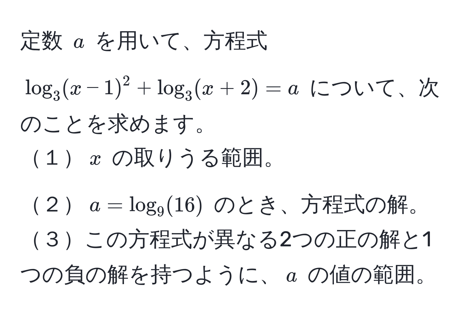 定数 ( a ) を用いて、方程式 ( log_3 (x-1)^2 + log_3 (x+2) = a ) について、次のことを求めます。  
１( x ) の取りうる範囲。  
２( a = log_9 (16) ) のとき、方程式の解。  
３この方程式が異なる2つの正の解と1つの負の解を持つように、( a ) の値の範囲。