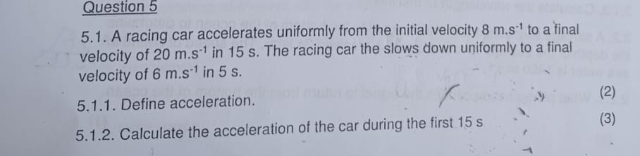 A racing car accelerates uniformly from the initial velocity 8m.s^(-1) to a final 
velocity of 20m.s^(-1) in 15 s. The racing car the slows down uniformly to a final 
velocity of 6m.s^(-1) in 5 s. 
5.1.1. Define acceleration. (2) 
5.1.2. Calculate the acceleration of the car during the first 15 s
(3)