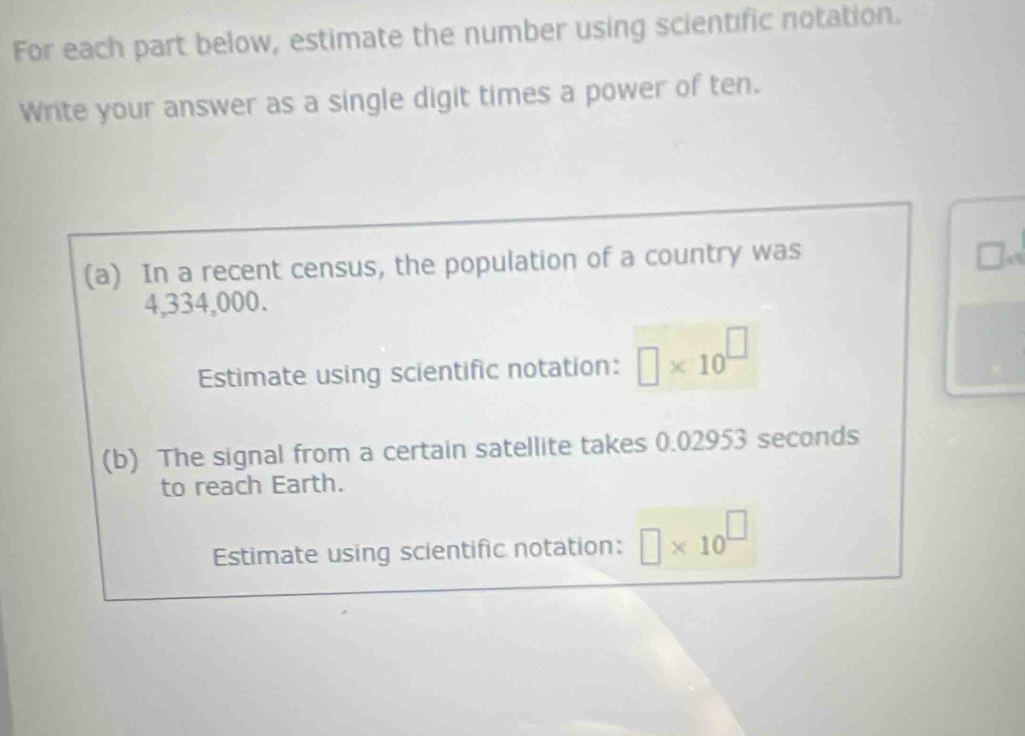 For each part below, estimate the number using scientific notation. 
Write your answer as a single digit times a power of ten. 
(a) In a recent census, the population of a country was
4,334,000. 
Estimate using scientific notation: □ * 10^(□)
(b) The signal from a certain satellite takes 0.02953 seconds
to reach Earth. 
Estimate using scientific notation: □ * 10^(□)