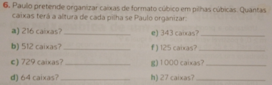 Paulo pretende organizar caixas de formato cúbico em pilhas cúbicas. Quantas 
caixas terá a altura de cada pilha se Paulo organizar: 
a) 216 caixas? _e) 343 caixas?_ 
b) 512 caixas? _f) 125 caixas?_ 
c) 729 caixas?_ g) 1000 caixas?_ 
d) 64 caixas?_ h) 27 caixas?_