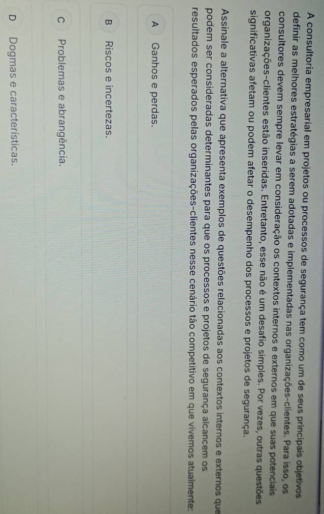 A consultoria empresarial em projetos ou processos de segurança tem como um de seus principais objetivos
definir as melhores estratégias a serem adotadas e implementadas nas organizações-clientes. Para isso, os
consultores devem sempre levar em consideração os contextos internos e externos em que suas potenciais
organizações-clientes estão inseridas. Entretanto, esse não é um desafio simples. Por vezes, outras questões
significativas afetam ou podem afetar o desempenho dos processos e projetos de segurança.
Assinale a alternativa que apresenta exemplos de questões relacionadas aos contextos internos e externos que
podem ser consideradas determinantes para que os processos e projetos de segurança alcancem os
resultados esperados pelas organizações-clientes nesse cenário tão competitivo em que vivemos atualmente:
A Ganhos e perdas.
B Riscos e incertezas.
C Problemas e abrangência.
D Dogmas e características.