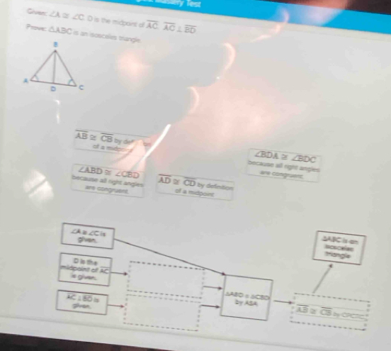 merry lest 
Giver: ∠ A≌ ∠ C D is the midpaint of overline ACoverline AC⊥ overline BD
Prove: △ ABC an isosceles trangle.
overline AB≌ overline CB by de!
∠BDA ≅ ∠BDC
cf a midonr because all right angles
overline AD≌ overline CD
are congravts
∠ ABD≌ ∠ CBD by defntion 
because all right angles are congruent. of a midpoint 
A ∠ C
given.
△ABC is am icscalas 
Mangla
D is the 
midpoint ef AC
s givar △ABDε△CBD
sren 
by ASA overline AB≌ overline CB
overline AC⊥ overline BOis by CPC