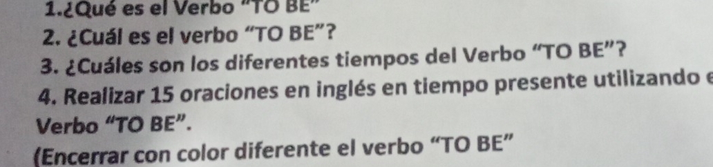 1.¿Qué es el Verbo "TO BE” 
2. ¿Cuál es el verbo “TO BE”? 
3. ¿Cuáles son los diferentes tiempos del Verbo “TO BE”? 
4. Realizar 15 oraciones en inglés en tiempo presente utilizando e 
Verbo “TO BE”. 
(Encerrar con color diferente el verbo “TO BE”