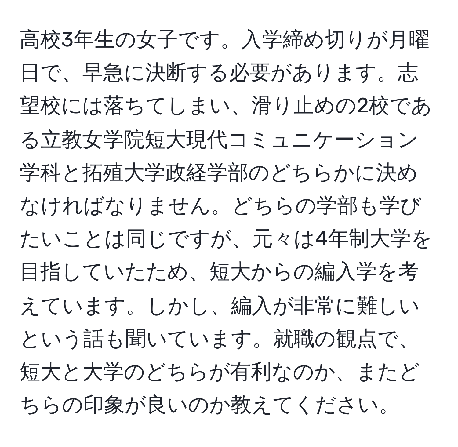 高校3年生の女子です。入学締め切りが月曜日で、早急に決断する必要があります。志望校には落ちてしまい、滑り止めの2校である立教女学院短大現代コミュニケーション学科と拓殖大学政経学部のどちらかに決めなければなりません。どちらの学部も学びたいことは同じですが、元々は4年制大学を目指していたため、短大からの編入学を考えています。しかし、編入が非常に難しいという話も聞いています。就職の観点で、短大と大学のどちらが有利なのか、またどちらの印象が良いのか教えてください。