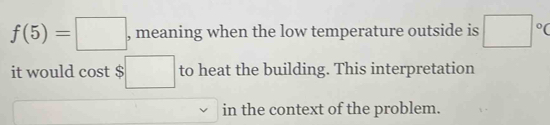 f(5)=□ , meaning when the low temperature outside is □°C
it would cost $ □ to heat the building. This interpretation 
in the context of the problem.