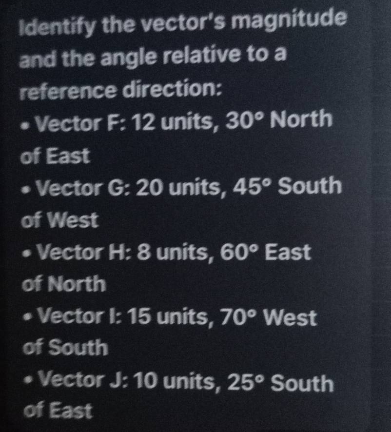 Identify the vector's magnitude
and the angle relative to a
reference direction:
• Vector F: 12 units, 30° North
of East
Vector G:20 units, 45° South
of West
Vector H: 8 units, 60° East
of North
Vector I: 15 units, 70° West
of South
Vector I J:10 units, 25° South
of East