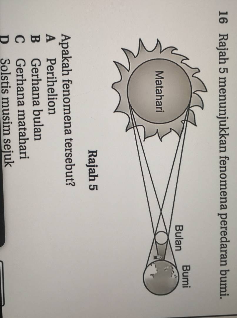 Rajah 5 menunjukkan fenomena peredaran bumi.
Rajah 5
Apakah fenomena tersebut?
A Perihelion
B Gerhana bulan
C Gerhana matahari
D Solstis musim sejuk