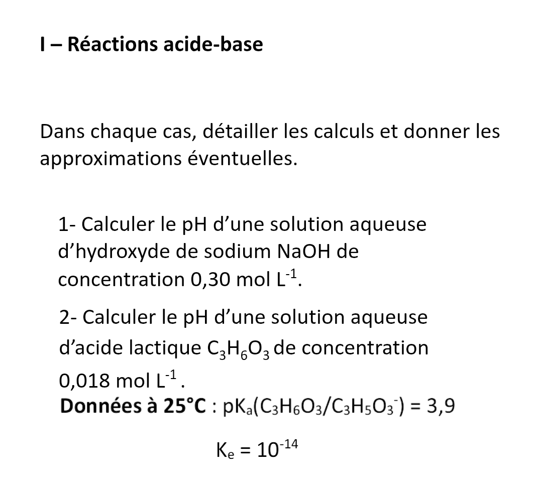 Réactions acide-base 
Dans chaque cas, détailler les calculs et donner les 
approximations éventuelles. 
1- Calculer le pH d’une solution aqueuse 
d’hydroxyde de sodium NaOH de 
concentration 0,30 mol L^(-1). 
2- Calculer le pH d’une solution aqueuse 
d’acide lactique C_3H_6O_3 de concentration
0,018molL^(-1). 
Données à 25°C:pK_a(C_3H_6O_3/C_3H_5O_3^(-)=3,9
K_e)=10^(-14)