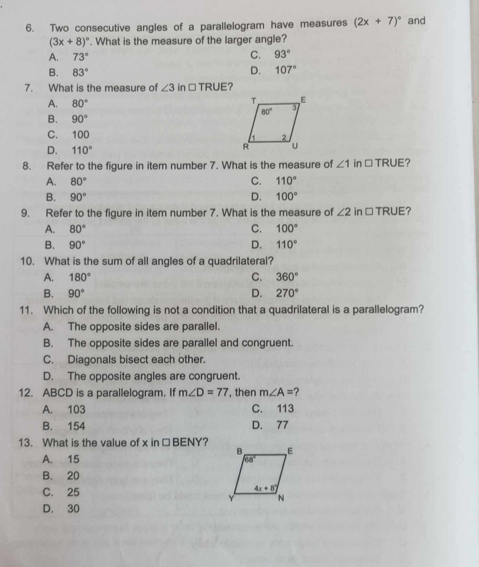 Two consecutive angles of a parallelogram have measures (2x+7)^circ  and
(3x+8)^circ . What is the measure of the larger angle?
C.
A. 73° 93°
B. 83° D. 107°
7. What is the measure of ∠ 3 in □ TRUE?
A. 80°
B. 90°
C. 100
D. 110°
8. Refer to the figure in item number 7. What is the measure of ∠ 1 in □ TRUE ?
A. 80° C. 110°
B. 90° D. 100°
9. Refer to the figure in item number 7. What is the measure of ∠ 2 in □ TRUE
A. 80° C. 100°
B. 90° D. 110°
10. What is the sum of all angles of a quadrilateral?
A. 180° C. 360°
B. 90° D. 270°
11. Which of the following is not a condition that a quadrilateral is a parallelogram?
A. The opposite sides are parallel.
B. The opposite sides are parallel and congruent.
C. Diagonals bisect each other.
D. The opposite angles are congruent.
12. ABCD is a parallelogram. If m∠ D=77 , then m∠ A= 2
A. 103 C. 113
B. 154 D. 77
13. What is the value of x in □ B NY ?
A. 15
B. 20
C. 25
D. 30