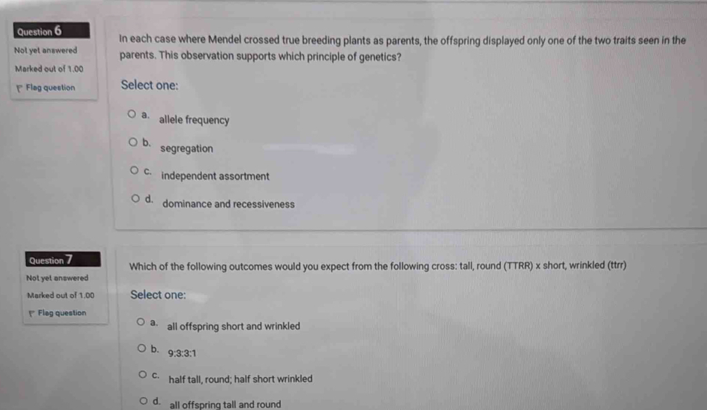 In each case where Mendel crossed true breeding plants as parents, the offspring displayed only one of the two traits seen in the
Not yet answered parents. This observation supports which principle of genetics?
Marked out of 1.00
₹ Flag question Select one:
a. allele frequency
b. segregation
c independent assortment
d. dominance and recessiveness
Question 7 Which of the following outcomes would you expect from the following cross: tall, round (TTRR) x short, wrinkled (ttrr)
Not yet answered
Marked out of 1,00 Select one:
Flag question
a all offspring short and wrinkled
b. 9:3:3:1
C. half tall, round; half short wrinkled
d. all offspring tall and round