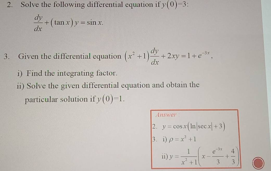 Solve the following differential equation if y(0)=3.
 dy/dx +(tan x)y=sin x. 
3. Given the differential equation (x^2+1) dy/dx +2xy=1+e^(-3x), 
i) Find the integrating factor. 
ii) Solve the given differential equation and obtain the 
particular solution if y(0)=1. 
Answer 
2. y=cos x(ln |sec x|+3)
3. i) rho =x^2+1
ii) y= 1/x^2+1 (x- (e^(-3x))/3 + 4/3 )