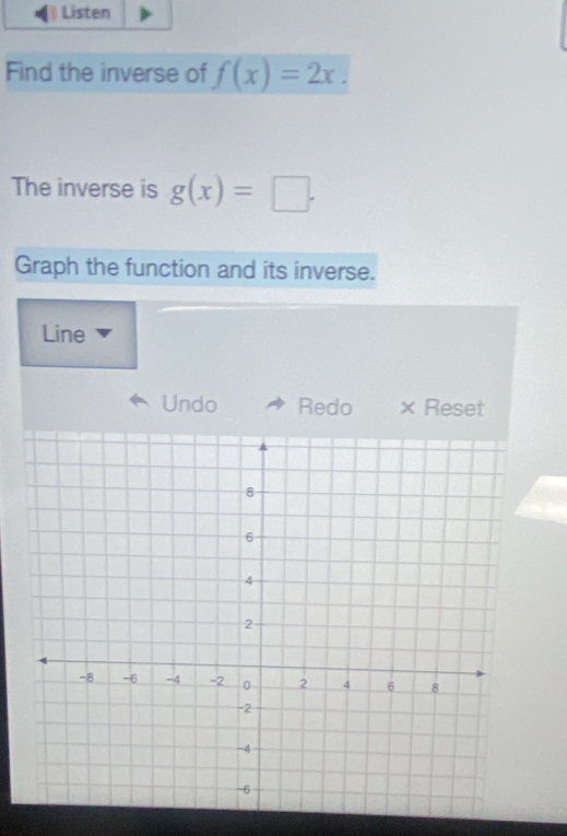 Listen
Find the inverse of f(x)=2x. 
The inverse is g(x)=□. 
Graph the function and its inverse.
Line
Undo Redo × Reset