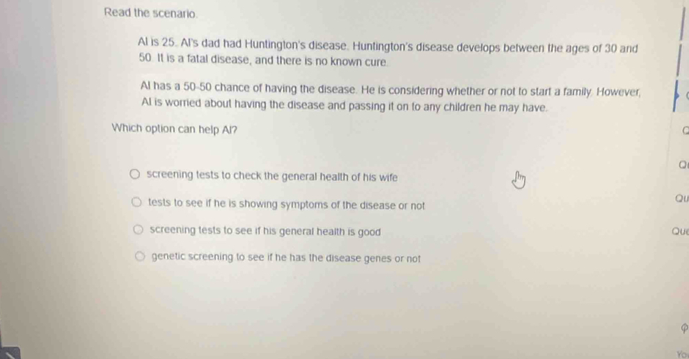 Read the scenario.
Al is 25. Al's dad had Huntington's disease. Huntington's disease develops between the ages of 30 and
50. It is a fatal disease, and there is no known cure.
Al has a 50-50 chance of having the disease. He is considering whether or not to start a family. However,
AI is worried about having the disease and passing it on to any children he may have.
Which option can help Al? C
screening tests to check the general health of his wife
tests to see if he is showing symptoms of the disease or not
Qu
screening tests to see if his general health is good 
Que
genetic screening to see if he has the disease genes or not
φ
Yo