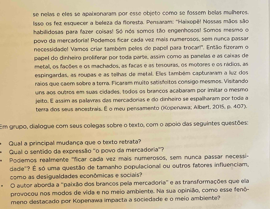 se nelas e eles se apaixonaram por esse objeto como se fossem belas mulheres.
Isso os fez esquecer a beleza da floresta. Pensaram: ''Haixopë! Nossas mãos são
habilidosas para fazer coisas! Só nós somos tão engenhosos! Somos mesmo o
povo da mercadoria! Podemos ficar cada vez mais numerosos, sem nunca passar
necessidade! Vamos criar também peles de papel para trocar!'. Então fizeram o
papel do dinheiro proliferar por toda parte, assim como as panelas e as caixas de
metal, os facões e os machados, as facas e as tesouras, os motores e os rádios, as
espingardas, as roupas e as telhas de metal. Eles também capturaram a luz dos
raios que caem sobre a terra. Ficaram muito satisfeitos consigo mesmos. Visitando
uns aos outros em suas cidades, todos os brancos acabaram por imitar o mesmo
jeito. E assim as palavras das mercadorias e do dinheiro se espalharam por toda a
terra dos seus ancestrais. É o meu pensamento (Kopenawa; Albert, 2015, p. 407).
Em grupo, dialogue com seus colegas sobre o texto, com o apoio das seguintes questões:
Qual a principal mudança que o texto retrata?
Qual o sentido da expressão “o povo da mercadoria”?
Podemos realmente "ficar cada vez mais numerosos, sem nunca passar necessi-
dade"? É só uma questão de tamanho populacional ou outros fatores influenciam,
como as desigualdades econômicas e sociais?
。 O autor aborda a "paixão dos brancos pela mercadoria” e as transformações que ela
provocou nos modos de vida e no meio ambiente. Na sua opinião, como esse fenô-
meno destacado por Kopenawa impacta a sociedade e o meio ambiente?