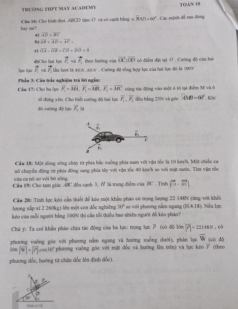 TRƯỜNG THPT MAY ACADEMY toán 10
Câu 16: Cho hình thoi ABCD tâm O và có cạnh bằng 2, BAD=60°
hay sai?  Các mệnh đề sau đúng
a) overline AD=overline BC
b) overline AB+overline AD=overline AC.
c) vector OA-vector OB+vector CO+vector DO=vector 0
d)Cho hai lực overline F_1 và overline F_2 theo hướng của vector OC;vector OD có điểm đặt tại O , Cường độ của hai
lực lực overline F_1 và overline F_2 lần lượt là 80N , 60N . Cường độ tổng hợp lực của hai lực đó là 100N
Phần 3: Câu trắc nghiệm trả lời ngắn:
Câu 17: Cho ba lực overline F_1=overline MA,overline F_2=overline MB,overline F_3=overline MC cùng tác động vào một ô tô tại điểm M và ô
tô đứng yên. Cho biết cường độ hai lực vector F_1,vector F_2 đều bằng 25N và góc AMB=60°. Khi
đó cường độ lực overline F_3 là
Câu 18: Một dòng sông chảy từ phía bắc xuống phía nam với vận tốc là 10 km/h. Một chiếc ca
nô chuyển động từ phía đông sang phía tây với vận tốc 40 km/h so với mặt nước. Tìm vận tốc
của ca nô so với bở sông,
Câu 19: Cho tam giác ABC đều cạnh 3, H là trung điểm của BC . Tính begin(vmatrix)^(2K)&^war ^CA&vector HCendvmatrix .
Câu 20: Tính lực kéo cần thiết để kéo một khẩu pháo có trọng lượng 22 148N (ứng với khối
lượng xấp xī 2 260kg) lên một con dốc nghiêng 30° so với phương nằm ngang (H.4.18) , Nếu lực
kéo của mỗi người bằng 100N thì cần tối thiều bao nhiêu người để kéo pháo?
Chú ý: Ta coi khẩu pháo chịu tác động của ba lực: trọng lực overline P (có độ lớn |overline P|=22148N , có
phương vuông góc với phương nằm ngang và hướng xuống dưới), phản lực overline W (có độ
lớn |overline W|=|overline P|cos 30° phương vuông góc với mặt đốc và hướng lên trên) và lực kéo overline F (theo
phương đốc, hướng từ chân dốc lên đinh dốc).
8
C
30°
Hình 4 18